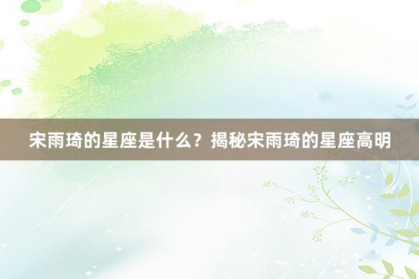 宋雨琦的星座是什么？揭秘宋雨琦的星座高明